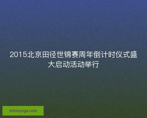2015北京田径世锦赛周年倒计时仪式盛大启动活动举行