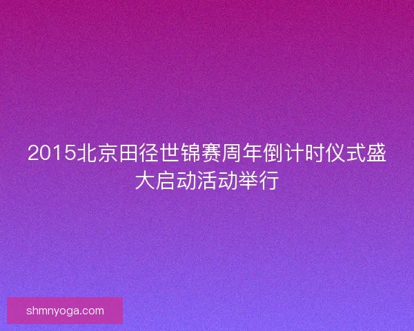 2015北京田径世锦赛周年倒计时仪式盛大启动活动举行